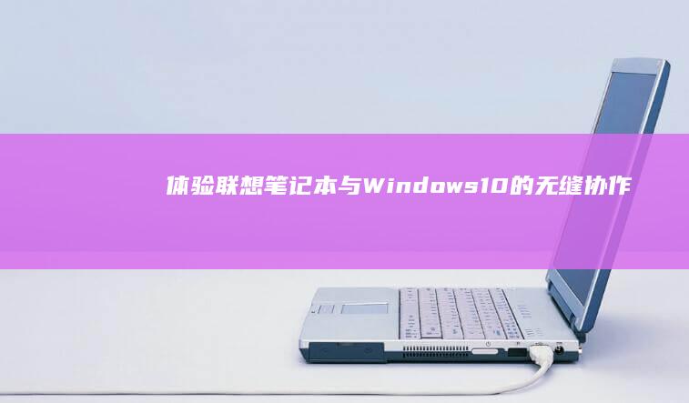 体验联想笔记本与 Windows 10 的无缝协作，释放无限可能性 (体验联想笔记本怎么样)