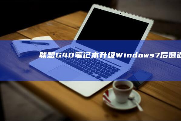 联想G40笔记本升级Windows 7后遭遇频繁蓝屏：故障原因及解决之道大揭秘 (联想g40笔记本内存条参数)