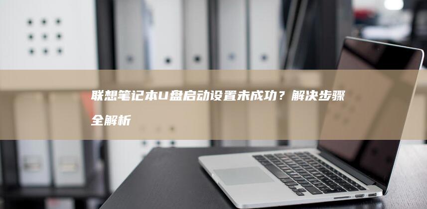 联想笔记本U盘启动设置未成功？解决步骤全解析 (联想笔记本u启动按f几)