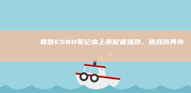 联想E580笔记本上市：配置强劲，适合商务办公 (联想e580哪一年生产的)