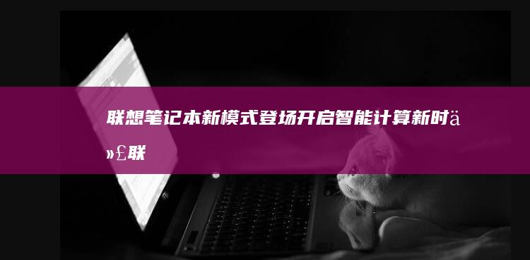 联想笔记本新模式登场：开启智能计算新时代 (联想笔记本新机首次使用教程)