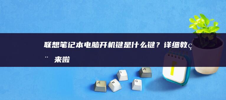 联想笔记本电脑开机键是什么键？详细教程来啦 (联想笔记本电脑售后维修服务网点)