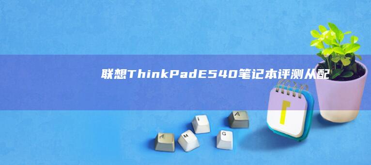 联想ThinkPad E540笔记本评测：从配置到体验的全面解读 (联想thinkpad)