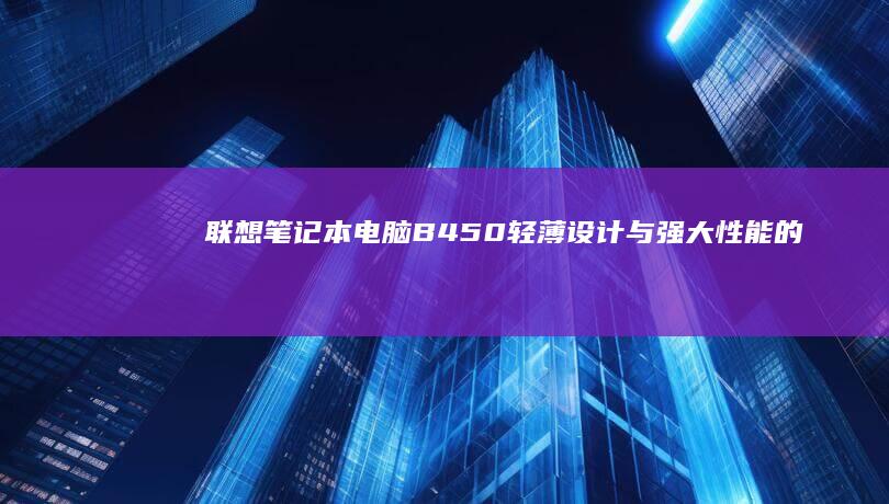 联想笔记本电脑B450：轻薄设计与强大性能的双重优势 (联想笔记本电脑售后24小时电话)