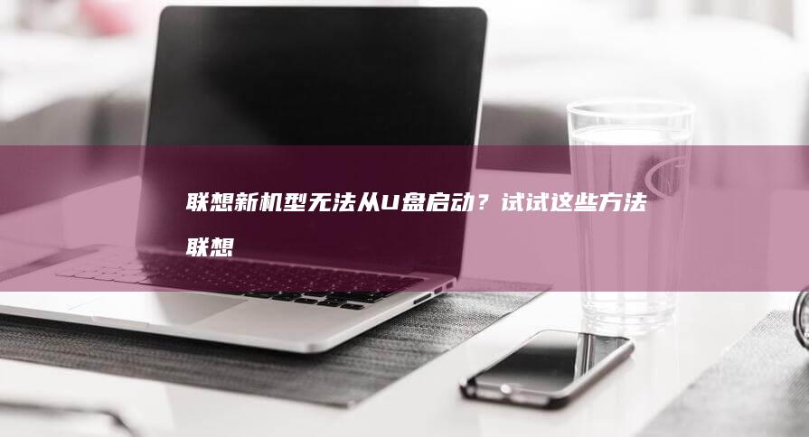 联想新机型无法从U盘启动？试试这些方法 (联想没有)