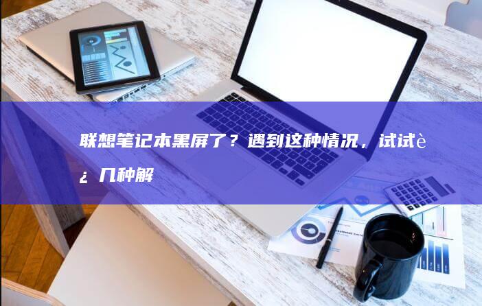 联想笔记本黑屏了？遇到这种情况，试试这几种解决方法 (联想笔记本黑屏了怎么恢复正常)