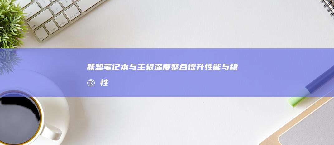 联想笔记本与主板深度整合：提升性能与稳定性 (联想笔记本与华为笔记本哪个好)