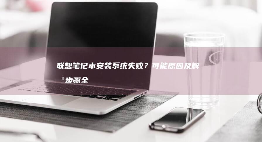 联想笔记本安装系统失败？可能原因及解决步骤全解析 (联想笔记本安装系统按哪个键)