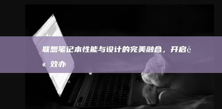 联想笔记本：性能与设计的完美融合，开启高效办公新体验 (联想笔记本电脑售后维修服务网点)