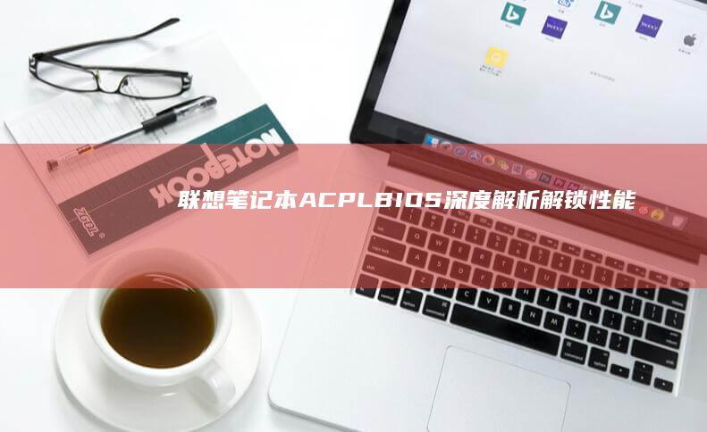 联想笔记本ACPLBIOS深度解析：解锁性能与功能的秘密 (联想笔记本ai元启和非元启的区别)