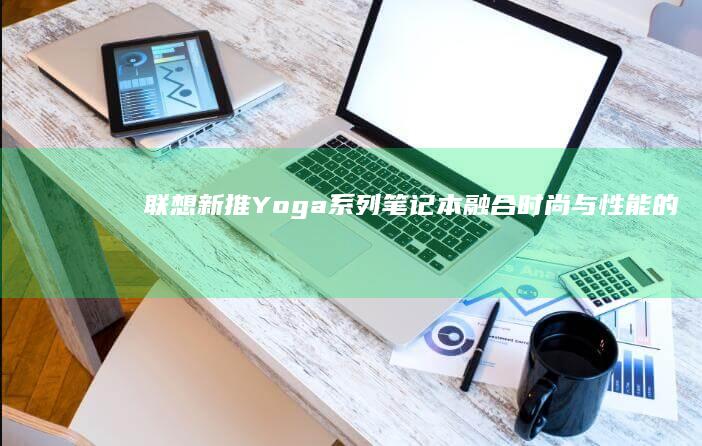 联想新推Yoga系列笔记本：融合时尚与性能的智慧之选 (联想新品2020)