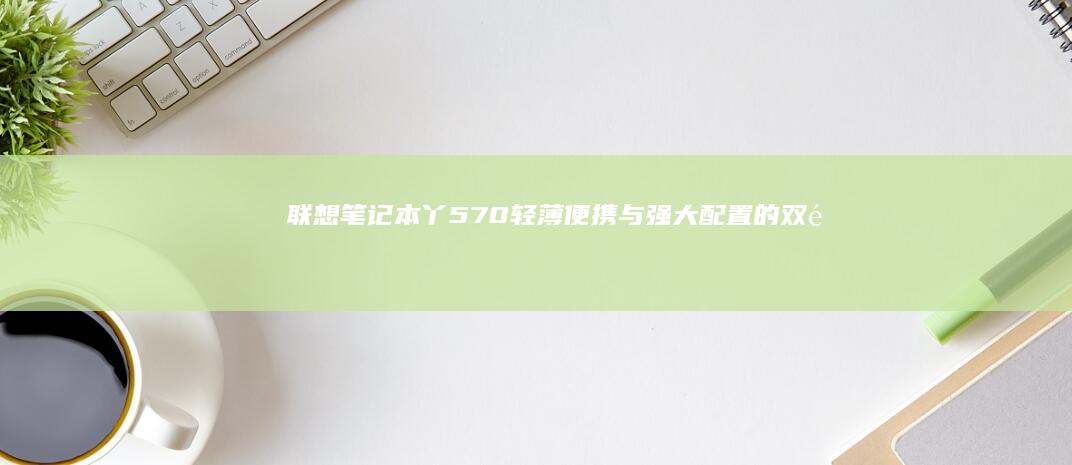 联想笔记本丫570：轻薄便携与强大配置的双重优势 (联想笔记本丫9000p和R9000x的区别)