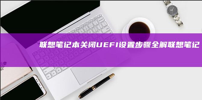 联想笔记本关闭UEFI设置步骤全解 (联想笔记本关机键在哪里)