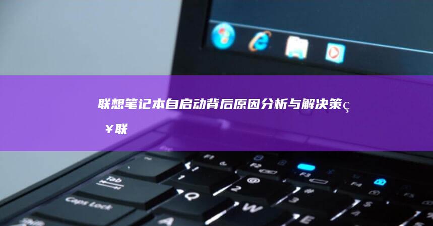 联想笔记本自启动背后：原因分析与解决策略 (联想笔记本自动关机怎么回事)