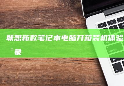 联想新款笔记本电脑开箱：装机体验与初步印象 (联想新款笔记本2025)