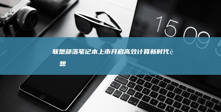 联想部落笔记本上市：开启高效计算新时代 (联想部落笔记本怎么用)