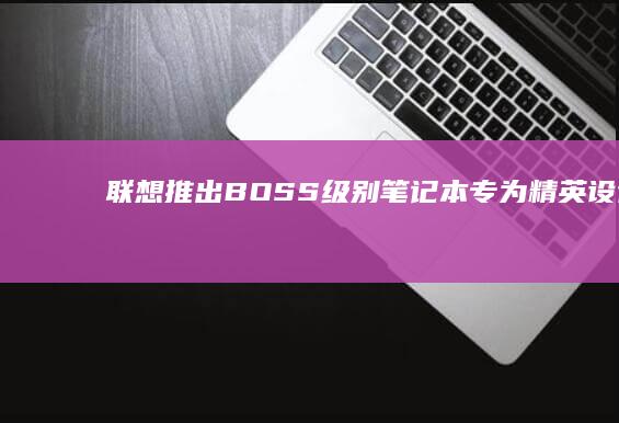 联想推出BOSS级别笔记本：专为精英设计 (联想推出笔记本电脑的最新款型号)