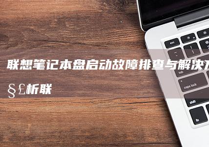 联想笔记本盘启动故障排查与解决方法全解析 (联想笔记本盘启动快捷键是什么)