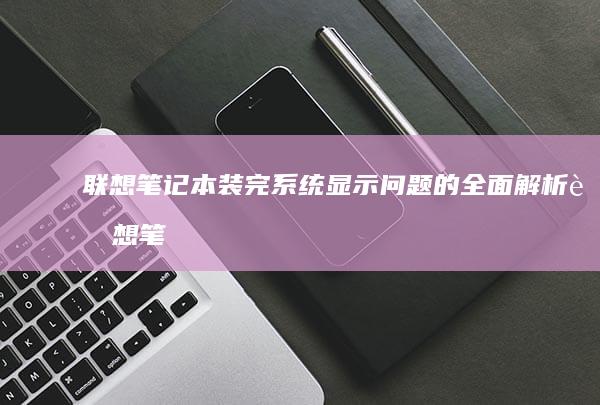 联想笔记本装完系统显示问题的全面解析 (联想笔记本装系统按什么键)