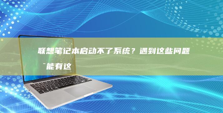 联想笔记本启动不了系统？遇到这些问题可能有这些原因... (联想笔记本启动盘按f几)