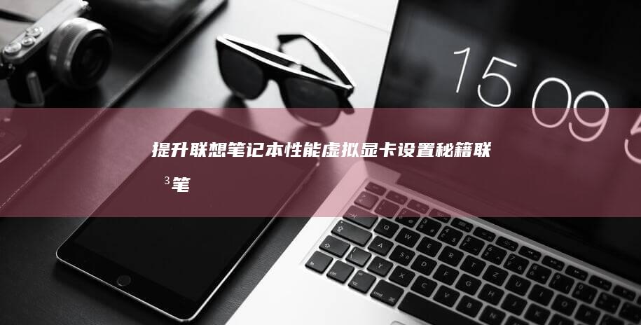 提升联想笔记本性能：虚拟显卡设置秘籍 (联想笔记本如何提升性能)