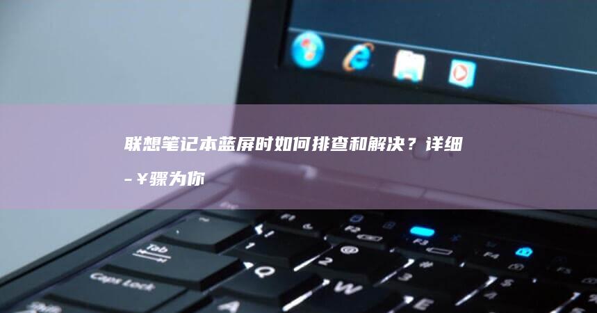 联想笔记本蓝屏时如何排查和解决？详细步骤为你揭晓 (联想笔记本蓝屏了怎么恢复正常)