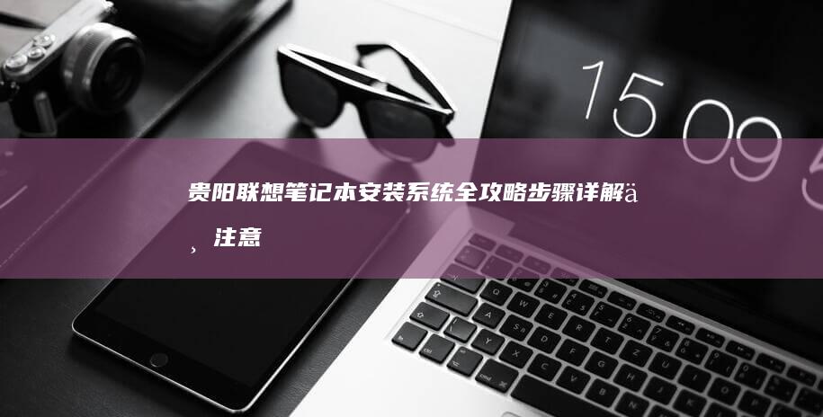 贵阳联想笔记本安装系统全攻略：步骤详解与注意事项 (贵阳联想笔记本电脑维修服务中心)