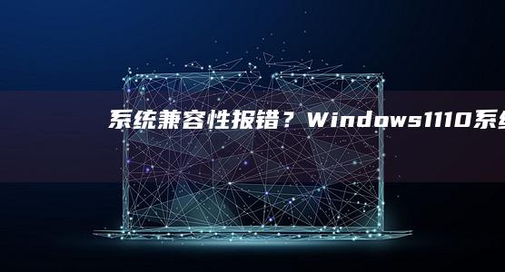 系统兼容性报错？Windows 11/10系统与软件版本适配性排查指南 (系统兼容性报告不支持的驱动程序)