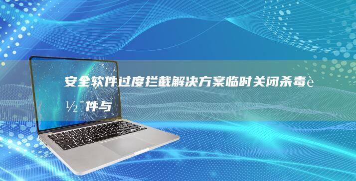 安全软件过度拦截解决方案：临时关闭杀毒软件与防火墙的正确操作 (安全软件过度安装)