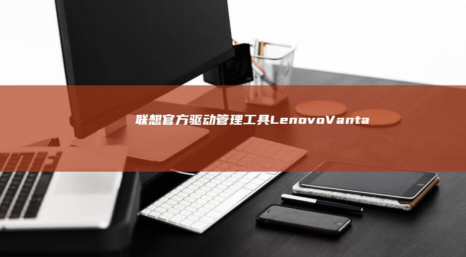 联想官方驱动管理工具(Lenovo Vantage)在安装问题中的关键作用 (联想官网驱动下载首页)