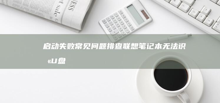 启动失败常见问题排查：联想笔记本无法识别U盘的硬件与BIOS设置解决方案 (启动失败常见原因)