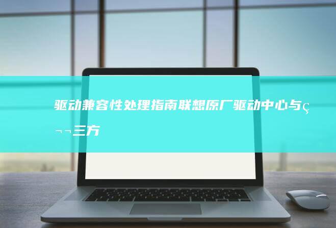 驱动兼容性处理指南：联想原厂驱动中心与第三方驱动的冲突排查与解决方案 (驱动兼容性处理器设置)