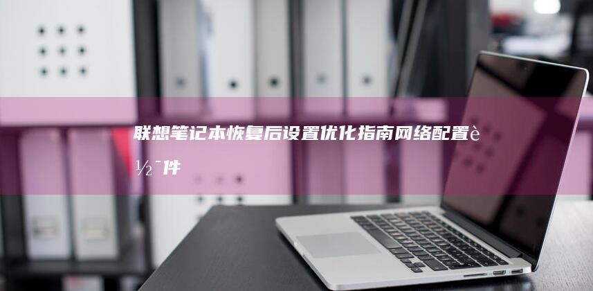 联想笔记本恢复后设置优化指南：网络配置、软件安装与性能调校实用建议 (联想笔记本恢复出厂设置)