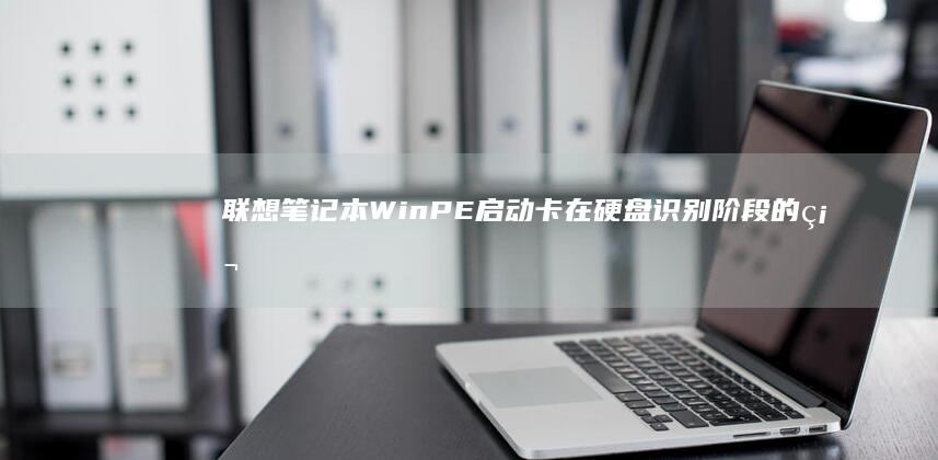 联想笔记本WinPE启动卡在硬盘识别阶段的硬件与系统兼容性排查指南 (联想笔记本windows7)