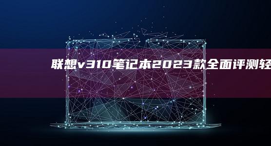 联想v310笔记本2023款全面评测：轻薄机身搭配第十代酷睿处理器的高效办公首选 (联想v310-14ikb)