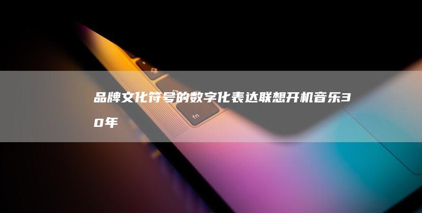 品牌文化符号的数字化表达：联想开机音乐30年演变史与用户情感记忆 (品牌文化符号是指什么)