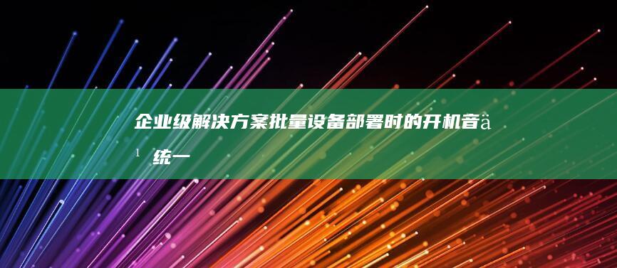 企业级解决方案：批量设备部署时的开机音乐统一切换技术方案 (企业级解决方案 梗图)