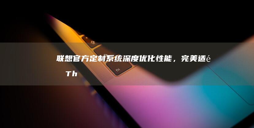 联想官方定制系统：深度优化性能，完美适配ThinkPad/小新/Yoga全系列机型 (联想官方定制机能买吗)