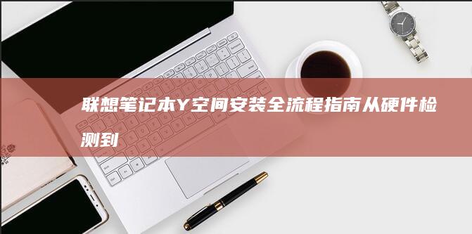 联想笔记本Y空间安装全流程指南：从硬件检测到驱动配置的详细步骤解析 (联想笔记本y7000p配置及参数)