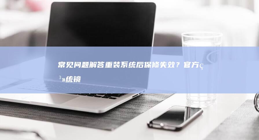 常见问题解答：重装系统后保修失效？官方系统镜像获取渠道解析 (职称申报常见问题解答)