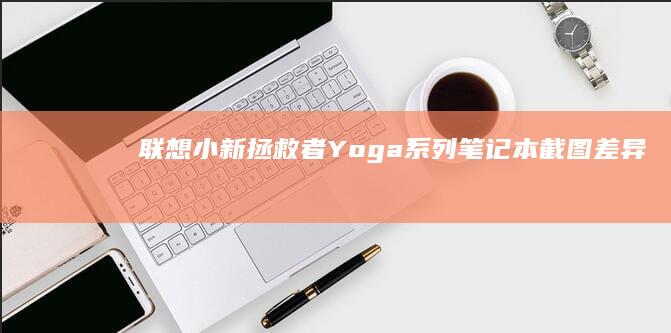 联想小新/拯救者/Yoga系列笔记本截图差异指南：不同产品线快捷键操作对比 (联想小新拯救者)