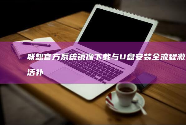 联想官方系统镜像下载与U盘安装全流程：激活补丁应用及系统还原备份方案 (联想官方系统镜像)