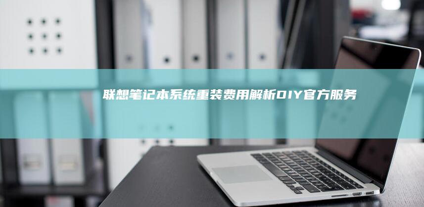 联想笔记本系统重装费用解析：DIY/官方服务/第三方维修店价格对比 (联想笔记本系统重装)