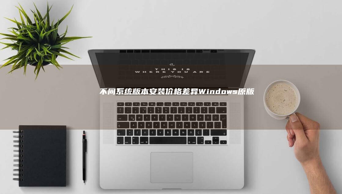 不同系统版本安装价格差异：Windows原版/官方镜像/正版授权费用对比分析 (不同系统版本电脑间共享打印机)