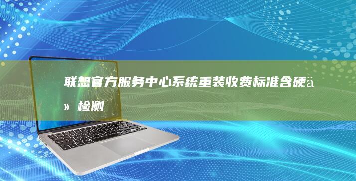 联想官方服务中心系统重装收费标准：含硬件检测/系统优化/数据迁移的套餐价格 (联想官方服务中心)