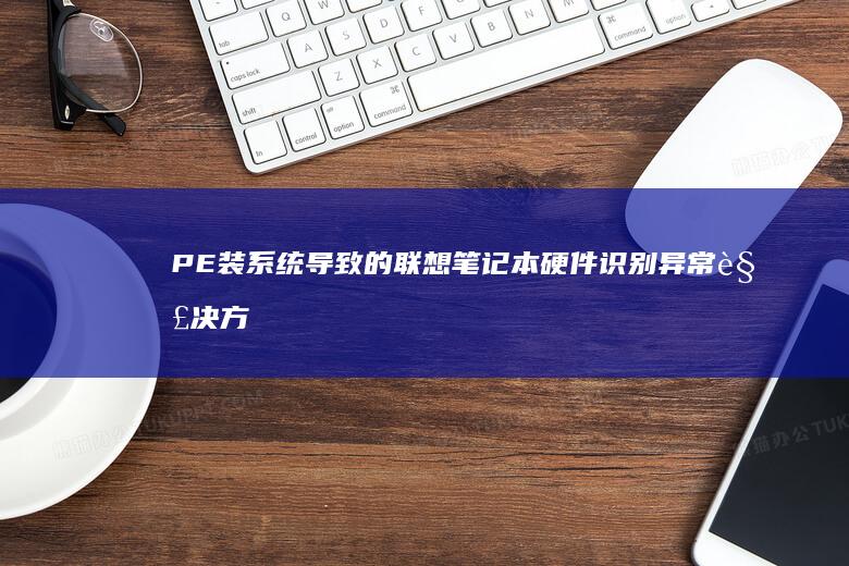 PE装系统导致的联想笔记本硬件识别异常解决方法与设备管理器故障排查 (pe里面装系统)