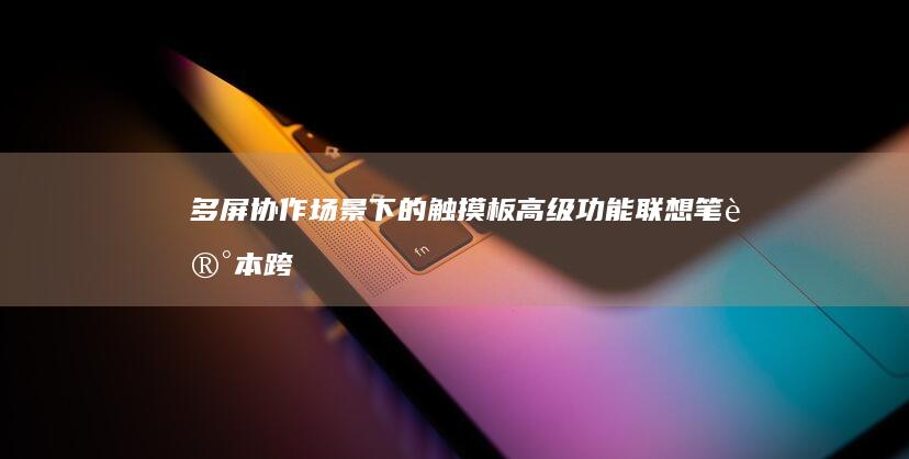 多屏协作场景下的触摸板高级功能：联想笔记本跨设备操作实战 (多屏协作场景怎么设置)