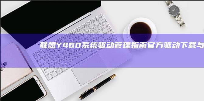 联想Y460系统驱动管理指南：官方驱动下载与硬件调校技巧深度解析 (联想y460配置参数)