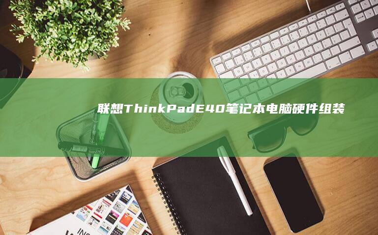 联想ThinkPad E40笔记本电脑硬件组装与系统安装全流程指南 (联想thinkbook)