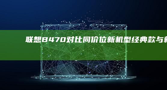 联想B470对比同价位新机型：经典款与新款横向测评 (联想b470笔记本电脑参数表)